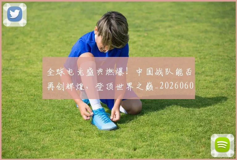 全球电竞盛典燃爆！中国战队能否再创辉煌，登顶世界之巅_20260602212300_20260704171245