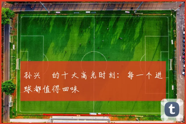 孙兴慜的十大高光时刻:每一个进球都值得回味