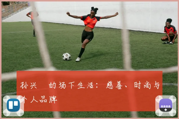孙兴慜的场下生活:慈善、时尚与个人品牌