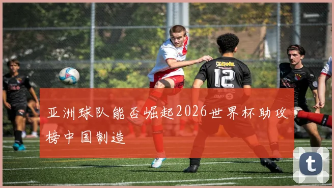 亚洲球队能否崛起2026世界杯助攻榜中国制造