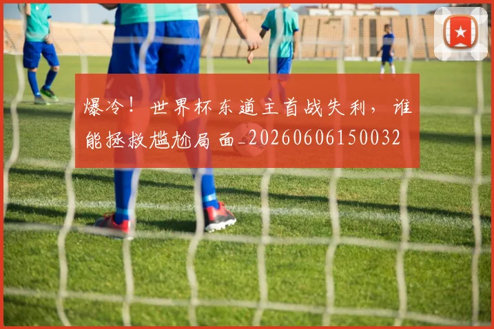 爆冷！世界杯东道主首战失利，谁能拯救尴尬局面_20260606150032