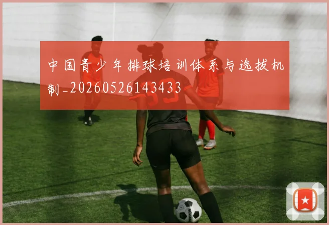 中国青少年排球培训体系与选拔机制_20260526143433
