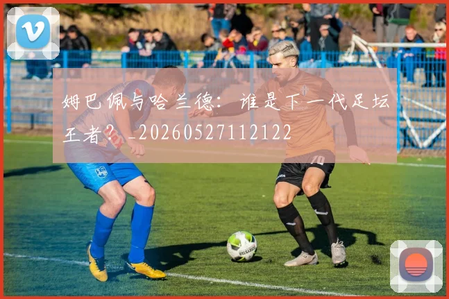 姆巴佩与哈兰德：谁是下一代足坛王者？_20260527112122